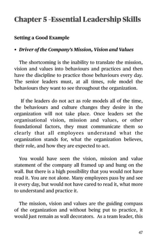 Chapter 5 –Essential Leadership Skills
Setting a Good Example
• Driver of the Company’s Mission, Vision and Values
The shortcoming is the inability to translate the mission,
vision and values into behaviours and practices and then
have the discipline to practice those behaviours every day.
The senior leaders must, at all times, role model the
behaviours they want to see throughout the organization.
If the leaders do not act as role models all of the time,
the behaviours and culture changes they desire in the
organization will not take place. Once leaders set the
organisational vision, mission and values, or other
foundational factors, they must communicate them so
clearly that all employees understand what the
organization stands for, what the organization believes,
their role, and how they are expected to act.
You would have seen the vision, mission and value
statement of the company all framed up and hung on the
wall. But there is a high possibility that you would not have
read it. You are not alone. Many employees pass by and see
it every day, but would not have cared to read it, what more
to understand and practice it.
The mission, vision and values are the guiding compass
of the organization and without being put to practice, it
would just remain as wall decorators. As a team leader, this
47
 