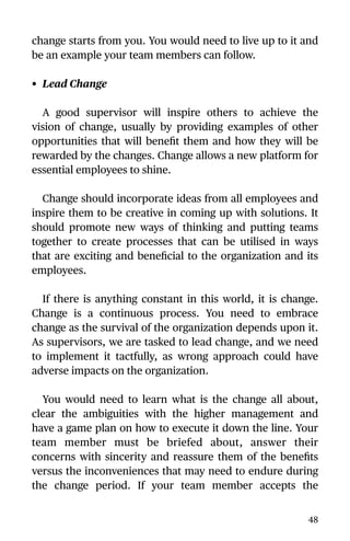 change starts from you. You would need to live up to it and
be an example your team members can follow.
• Lead Change
A good supervisor will inspire others to achieve the
vision of change, usually by providing examples of other
opportunities that will beneﬁt them and how they will be
rewarded by the changes. Change allows a new platform for
essential employees to shine.
Change should incorporate ideas from all employees and
inspire them to be creative in coming up with solutions. It
should promote new ways of thinking and putting teams
together to create processes that can be utilised in ways
that are exciting and beneﬁcial to the organization and its
employees.
If there is anything constant in this world, it is change.
Change is a continuous process. You need to embrace
change as the survival of the organization depends upon it.
As supervisors, we are tasked to lead change, and we need
to implement it tactfully, as wrong approach could have
adverse impacts on the organization.
You would need to learn what is the change all about,
clear the ambiguities with the higher management and
have a game plan on how to execute it down the line. Your
team member must be briefed about, answer their
concerns with sincerity and reassure them of the beneﬁts
versus the inconveniences that may need to endure during
the change period. If your team member accepts the
48
 