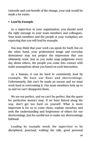 rationale and cost-beneﬁt of the change, your task would be
made a lot easier.
• Lead by Example
As a supervisor in your organization, you should send
the right message to your team members and colleagues.
Your team members and the people at your workplace are
expecting that you will lead by example.
You may think that your work can speak for itself, but on
the other hand, your professional image and everyday
demeanour may not project the impression that you
ultimately want. Just as you make snap judgments every
day about others, the people you come into contact with
make assumptions about you based on each interaction.
As a human, it can be hard to consistently lead by
example. We have our ﬂaws and shortcomings.
Unfortunately, this can’t be made an excuse and we must
work hard at overcoming it. Our team members look up to
us and we can’t disappoint them.
We are not perfect, and we can’t be perfect. But the quest
for perfection mustn’t stop. If we have ﬂawed along the
way, don’t get too hard on yourself. What is more
important is for us to come clean, explain ourselves and
seek the understanding and forgiveness of others for our
shortcomings. Just be careful not to make our shortcomings
habitual.
Leading by example needs the supervisor to be
disciplined, punctual, walking the talk, good personal
49
 