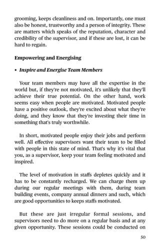 grooming, keeps cleanliness and on. Importantly, one must
also be honest, trustworthy and a person of integrity. These
are matters which speaks of the reputation, character and
credibility of the supervisor, and if these are lost, it can be
hard to regain.
Empowering and Energising
• Inspire and Energise Team Members
Your team members may have all the expertise in the
world but, if they're not motivated, it's unlikely that they'll
achieve their true potential. On the other hand, work
seems easy when people are motivated. Motivated people
have a positive outlook, they're excited about what they're
doing, and they know that they're investing their time in
something that's truly worthwhile.
In short, motivated people enjoy their jobs and perform
well. All eﬀective supervisors want their team to be ﬁlled
with people in this state of mind. That's why it's vital that
you, as a supervisor, keep your team feeling motivated and
inspired.
The level of motivation in staﬀs depletes quickly and it
has to be constantly recharged. We can charge them up
during our regular meetings with them, during team
building events, company annual dinners and such, which
are good opportunities to keeps staﬀs motivated.
But these are just irregular formal sessions, and
supervisors need to do more on a regular basis and at any
given opportunity. These sessions could be conducted on
50
 