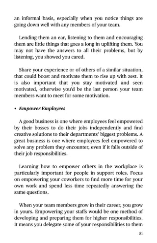 an informal basis, especially when you notice things are
going down well with any members of your team.
Lending them an ear, listening to them and encouraging
them are little things that goes a long in uplifting them. You
may not have the answers to all their problems, but by
listening, you showed you cared.
Share your experience or of others of a similar situation,
that could boost and motivate them to rise up with zest. It
is also important that you stay motivated and seen
motivated, otherwise you’d be the last person your team
members want to meet for some motivation.
• Empower Employees
A good business is one where employees feel empowered
by their bosses to do their jobs independently and ﬁnd
creative solutions to their departments’ biggest problems. A
great business is one where employees feel empowered to
solve any problem they encounter, even if it falls outside of
their job responsibilities.
Learning how to empower others in the workplace is
particularly important for people in support roles. Focus
on empowering your coworkers to ﬁnd more time for your
own work and spend less time repeatedly answering the
same questions.
When your team members grow in their career, you grow
in yours. Empowering your staﬀs would be one method of
developing and preparing them for higher responsibilities.
It means you delegate some of your responsibilities to them
51
 