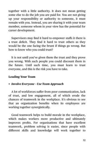 together with a little authority. It does not mean getting
some else to do the job you are paid for. You are not giving
up your responsibility or authority to someone, it must
remain with you. Instead, you are sharing it with your team
member, someone whom in your view has the potential for
career development.
Supervisors may ﬁnd it hard to empower staﬀs it there is
a trust deﬁcit. They ﬁnd it hard to trust others as they
would be the one facing the brunt if things go wrong. But
how to know who you could trust?
It is not until you’ve given them the trust and they prove
you wrong. With such people you could discount them in
the future. Until such time, you must learn to trust
everyone, and this is the risk you have to take.
Leading Your Team
• Involve Everyone – Use Team Approach
A lot of workforces suﬀer from poor communication, lack
of trust, and low engagement, all of which erode the
chances of teamwork in the workplace. It’s obvious to see
that an organization beneﬁts when its employees are
working together synergistically.
Good teamwork helps to build morale in the workplace,
which makes workers more productive and ultimately
improves proﬁts. For organisations that have excellent
teamwork, problem solving is easier, since people with
diﬀerent skills and knowledge will work together to
52
 