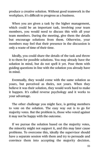 produce a creative solution. Without good teamwork in the
workplace, it’s diﬃcult to progress as a business.
When you are given a task by the higher management,
which could be an important task, involving your team
members, you would need to discuss this with all your
team members. During the meeting, give them the details
but encourage solutions from them. Otherwise, your
members may feel that their presence in the discussion is
only a waste of time of their time.
Ideally, you could share the details of the task and throw
it to them for possible solutions. You may already have the
solution in mind, but do not spell it yet. Pose them with
guiding questions in line with the solution you already have
in mind.
Eventually, they would come with the same solution as
yours, but perceived as theirs, not yours. When they
believe it was their solution, they would work hard to make
it happen. It’s called reverse psychology and it works to
your advantage.
The other challenge you might face, is getting members
to vote on the solution. The easy way out is to go for
majority votes. But the problem is, those who voted against
it may not be happy with the outcome.
If we pursue the solution based on the majority votes,
the minority might not support it, and this may later cause
problems. To overcome this, ideally the supervisor should
have a separate session with them and try to persuade and
convince them into accepting the majority decision.
53
 