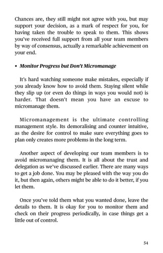 Chances are, they still might not agree with you, but may
support your decision, as a mark of respect for you, for
having taken the trouble to speak to them. This shows
you’ve received full support from all your team members
by way of consensus, actually a remarkable achievement on
your end.
• Monitor Progress but Don’t Micromanage
It’s hard watching someone make mistakes, especially if
you already know how to avoid them. Staying silent while
they slip up (or even do things in ways you would not) is
harder. That doesn’t mean you have an excuse to
micromanage them.
Micromanagement is the ultimate controlling
management style. Its demoralising and counter intuitive,
as the desire for control to make sure everything goes to
plan only creates more problems in the long term.
Another aspect of developing our team members is to
avoid micromanaging them. It is all about the trust and
delegation as we’ve discussed earlier. There are many ways
to get a job done. You may be pleased with the way you do
it, but then again, others might be able to do it better, if you
let them.
Once you’ve told them what you wanted done, leave the
details to them. It is okay for you to monitor them and
check on their progress periodically, in case things get a
little out of control.
54
 