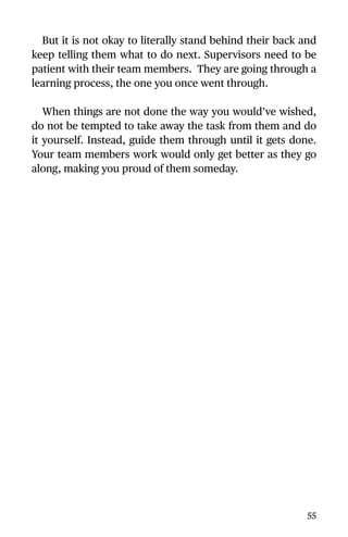 But it is not okay to literally stand behind their back and
keep telling them what to do next. Supervisors need to be
patient with their team members. They are going through a
learning process, the one you once went through.
When things are not done the way you would’ve wished,
do not be tempted to take away the task from them and do
it yourself. Instead, guide them through until it gets done.
Your team members work would only get better as they go
along, making you proud of them someday.
55
 