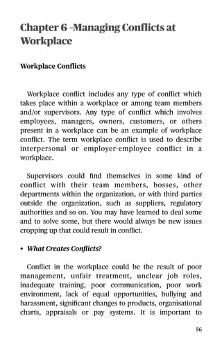 Chapter 6 –Managing Conflicts at
Workplace
Workplace Conflicts
Workplace conﬂict includes any type of conﬂict which
takes place within a workplace or among team members
and/or supervisors. Any type of conﬂict which involves
employees, managers, owners, customers, or others
present in a workplace can be an example of workplace
conﬂict. The term workplace conﬂict is used to describe
interpersonal or employer-employee conﬂict in a
workplace.
Supervisors could ﬁnd themselves in some kind of
conﬂict with their team members, bosses, other
departments within the organization, or with third parties
outside the organization, such as suppliers, regulatory
authorities and so on. You may have learned to deal some
and to solve some, but there would always be new issues
cropping up that could result in conﬂict.
• What Creates Conﬂicts?
Conﬂict in the workplace could be the result of poor
management, unfair treatment, unclear job roles,
inadequate training, poor communication, poor work
environment, lack of equal opportunities, bullying and
harassment, signiﬁcant changes to products, organisational
charts, appraisals or pay systems. It is important to
56
 