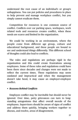 understand the root cause of an individual's or group's
unhappiness. You can put policies and procedures in place
to help prevent and manage workplace conﬂict, but you
simply cannot eradicate them.
Competition for resources is one common source of
conﬂict. Conﬂicts over car parking space, workspace, work
related tools and resources creates conﬂict, when these
needs are scarce and limited in the organization.
We could be working in an environment, where the
people come from diﬀerent age group, culture and
educational background, and these people are bound to
see and understand things diﬀerently. This diﬀerent school
of thoughts could also lead to conﬂicts.
The rules and regulations are perhaps rigid in the
organization and this could create frustrations among
employees. Some of these rules and regulations could have
been there since decades and changes were not made to
reﬂect the current times. These regulations may seem
outdated and impractical and when the management
doesn’t take heed, it may cause an employer-employee
conﬂict.
• Reasons Behind Conﬂicts
Employee conﬂict may be inevitable but should never be
ignored. Over time, petty grievances can turn to long-
standing antagonisms that aﬀect overall morale of the
employees. Supervisors should be aware of signs of conﬂict
and address them quickly, bringing workers together to
discuss, and resolve, areas of disagreement.
57
 