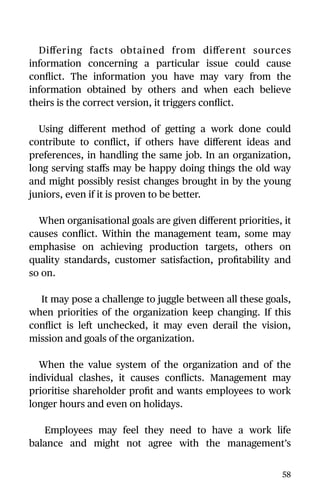 Diﬀering facts obtained from diﬀerent sources
information concerning a particular issue could cause
conﬂict. The information you have may vary from the
information obtained by others and when each believe
theirs is the correct version, it triggers conﬂict.
Using diﬀerent method of getting a work done could
contribute to conﬂict, if others have diﬀerent ideas and
preferences, in handling the same job. In an organization,
long serving staﬀs may be happy doing things the old way
and might possibly resist changes brought in by the young
juniors, even if it is proven to be better.
When organisational goals are given diﬀerent priorities, it
causes conﬂict. Within the management team, some may
emphasise on achieving production targets, others on
quality standards, customer satisfaction, proﬁtability and
so on.
It may pose a challenge to juggle between all these goals,
when priorities of the organization keep changing. If this
conﬂict is left unchecked, it may even derail the vision,
mission and goals of the organization.
When the value system of the organization and of the
individual clashes, it causes conﬂicts. Management may
prioritise shareholder proﬁt and wants employees to work
longer hours and even on holidays.
Employees may feel they need to have a work life
balance and might not agree with the management’s
58
 