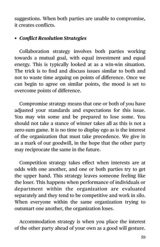 suggestions. When both parties are unable to compromise,
it creates conﬂicts.
• Conﬂict Resolution Strategies
Collaboration strategy involves both parties working
towards a mutual goal, with equal investment and equal
energy. This is typically looked at as a win-win situation.
The trick is to ﬁnd and discuss issues similar to both and
not to waste time arguing on points of diﬀerence. Once we
can begin to agree on similar points, the mood is set to
overcome points of diﬀerence.
Compromise strategy means that one or both of you have
adjusted your standards and expectations for this issue.
You may win some and be prepared to lose some. You
should not take a stance of winner takes all as this is not a
zero-sum game. It is no time to display ego as is the interest
of the organization that must take precedence. We give in
as a mark of our goodwill, in the hope that the other party
may reciprocate the same in the future.
Competition strategy takes eﬀect when interests are at
odds with one another, and one or both parties try to get
the upper hand. This strategy leaves someone feeling like
the loser. This happens when performance of individuals or
department within the organization are evaluated
separately and they tend to be competitive and work in silo.
When everyone within the same organization trying to
outsmart one another, the organization loses.
Accommodation strategy is when you place the interest
of the other party ahead of your own as a good will gesture.
59
 