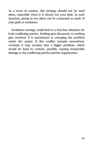 As a word of caution, this strategy should not be used
often, especially when it is clearly not your fault. In such
situation, giving in too often can be construed as mark of
your guilt or weakness.
Avoidance strategy could lead to a lose-lose situation for
both conﬂicting parties. Nothing gets discussed, so nothing
gets resolved. It is tantamount to sweeping the problem
under the carpet. If this conﬂict remains unresolved,
overtime it may escalate into a bigger problem, which
would be hard to contain, possibly causing irreparable
damage to the conﬂicting parties and the organization.
60
 