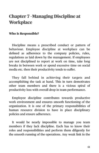 Chapter 7 –Managing Discipline at
Workplace
Who Is Responsible?
Discipline means a prescribed conduct or pattern of
behaviour. Employee discipline at workplace can be
deﬁned as adherence to the company policies, rules,
regulations as laid down by the management. If employees
are not disciplined to report at work on time, take long
breaks in between work or spend excessive time on social
media etc. then their productivity tends to suﬀer.
They fall behind in achieving their targets and
accomplishing the task at hand. This in turn demotivates
other team members and there is a vicious spiral of
productivity loss with overall drop in team performance.
Employee discipline contributes towards productive
work environment and ensures smooth functioning of the
organization. It is one of the primary responsibilities of
human resource division to have in place disciplinary
policies and ensure adherence.
It would be nearly impossible to manage you team
members if they lack discipline. Each has to know their
roles and responsibilities and perform them diligently for
the smooth running of the operations. Any weak link in the
61
 