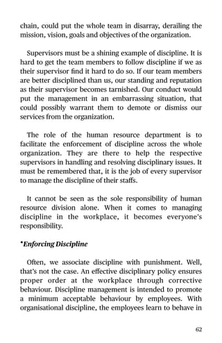 chain, could put the whole team in disarray, derailing the
mission, vision, goals and objectives of the organization.
Supervisors must be a shining example of discipline. It is
hard to get the team members to follow discipline if we as
their supervisor ﬁnd it hard to do so. If our team members
are better disciplined than us, our standing and reputation
as their supervisor becomes tarnished. Our conduct would
put the management in an embarrassing situation, that
could possibly warrant them to demote or dismiss our
services from the organization.
The role of the human resource department is to
facilitate the enforcement of discipline across the whole
organization. They are there to help the respective
supervisors in handling and resolving disciplinary issues. It
must be remembered that, it is the job of every supervisor
to manage the discipline of their staﬀs.
It cannot be seen as the sole responsibility of human
resource division alone. When it comes to managing
discipline in the workplace, it becomes everyone’s
responsibility.
•Enforcing Discipline
Often, we associate discipline with punishment. Well,
that’s not the case. An eﬀective disciplinary policy ensures
proper order at the workplace through corrective
behaviour. Discipline management is intended to promote
a minimum acceptable behaviour by employees. With
organisational discipline, the employees learn to behave in
62
 