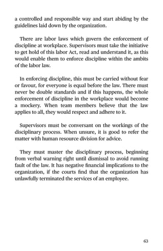 a controlled and responsible way and start abiding by the
guidelines laid down by the organization.
There are labor laws which govern the enforcement of
discipline at workplace. Supervisors must take the initiative
to get hold of this labor Act, read and understand it, as this
would enable them to enforce discipline within the ambits
of the labor law.
In enforcing discipline, this must be carried without fear
or favour, for everyone is equal before the law. There must
never be double standards and if this happens, the whole
enforcement of discipline in the workplace would become
a mockery. When team members believe that the law
applies to all, they would respect and adhere to it.
Supervisors must be conversant on the workings of the
disciplinary process. When unsure, it is good to refer the
matter with human resource division for advice.
They must master the disciplinary process, beginning
from verbal warning right until dismissal to avoid running
fault of the law. It has negative ﬁnancial implications to the
organization, if the courts ﬁnd that the organization has
unlawfully terminated the services of an employee.
63
 