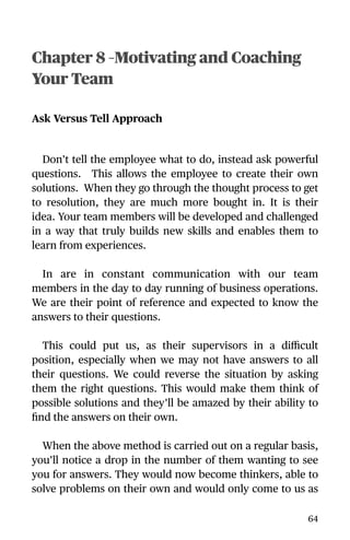 Chapter 8 –Motivating and Coaching
Your Team
Ask Versus Tell Approach
Don’t tell the employee what to do, instead ask powerful
questions. This allows the employee to create their own
solutions. When they go through the thought process to get
to resolution, they are much more bought in. It is their
idea. Your team members will be developed and challenged
in a way that truly builds new skills and enables them to
learn from experiences.
In are in constant communication with our team
members in the day to day running of business operations.
We are their point of reference and expected to know the
answers to their questions.
This could put us, as their supervisors in a diﬃcult
position, especially when we may not have answers to all
their questions. We could reverse the situation by asking
them the right questions. This would make them think of
possible solutions and they’ll be amazed by their ability to
ﬁnd the answers on their own.
When the above method is carried out on a regular basis,
you’ll notice a drop in the number of them wanting to see
you for answers. They would now become thinkers, able to
solve problems on their own and would only come to us as
64
 