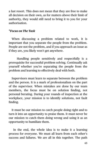 a last resort. This does not mean that they are free to make
all decision on their own, as for matters above their limit of
authority, they would still need to bring it to you for your
authorisation.
•Focus on The Task
When discussing a problem related to work, it is
important that you separate the people from the problem.
People are not the problem, and if you approach an issue as
if they are, you likely won’t get anywhere.
Handling people sensitively and respectfully is a
prerequisite for successful problem solving. Continually ask
yourself whether you’re separating the people from the
problem and learning to eﬀectively deal with both.
Supervisors must learn to separate between the problem
and the person. It is a mark of professionalism on the part
of the supervisor. When mistakes are done by our team
members, the focus must be on solution ﬁnding, not
personal berating. During your rounds of inspection at the
workplace, your mission is to identify solutions, not fault
ﬁnding.
It must be our mission to catch people doing right and to
turn it into an opportunity to praise them. It must never be
our mission to catch them doing wrong and using it as an
opportunity to humiliate them.
In the end, the whole idea is to make it a learning
process for everyone. We must all learn from each other’s
success and failures. We are all in this together. The path
65
 
