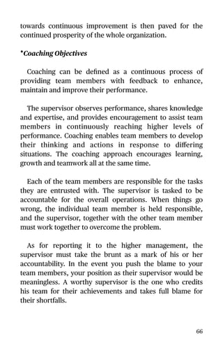 towards continuous improvement is then paved for the
continued prosperity of the whole organization.
•Coaching Objectives
Coaching can be deﬁned as a continuous process of
providing team members with feedback to enhance,
maintain and improve their performance.
The supervisor observes performance, shares knowledge
and expertise, and provides encouragement to assist team
members in continuously reaching higher levels of
performance. Coaching enables team members to develop
their thinking and actions in response to diﬀering
situations. The coaching approach encourages learning,
growth and teamwork all at the same time.
Each of the team members are responsible for the tasks
they are entrusted with. The supervisor is tasked to be
accountable for the overall operations. When things go
wrong, the individual team member is held responsible,
and the supervisor, together with the other team member
must work together to overcome the problem.
As for reporting it to the higher management, the
supervisor must take the brunt as a mark of his or her
accountability. In the event you push the blame to your
team members, your position as their supervisor would be
meaningless. A worthy supervisor is the one who credits
his team for their achievements and takes full blame for
their shortfalls.
66
 