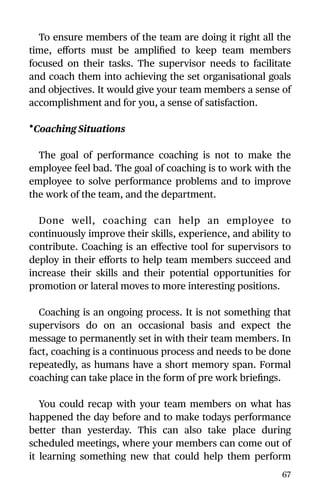 To ensure members of the team are doing it right all the
time, eﬀorts must be ampliﬁed to keep team members
focused on their tasks. The supervisor needs to facilitate
and coach them into achieving the set organisational goals
and objectives. It would give your team members a sense of
accomplishment and for you, a sense of satisfaction.
•Coaching Situations
The goal of performance coaching is not to make the
employee feel bad. The goal of coaching is to work with the
employee to solve performance problems and to improve
the work of the team, and the department.
Done well, coaching can help an employee to
continuously improve their skills, experience, and ability to
contribute. Coaching is an eﬀective tool for supervisors to
deploy in their eﬀorts to help team members succeed and
increase their skills and their potential opportunities for
promotion or lateral moves to more interesting positions.
Coaching is an ongoing process. It is not something that
supervisors do on an occasional basis and expect the
message to permanently set in with their team members. In
fact, coaching is a continuous process and needs to be done
repeatedly, as humans have a short memory span. Formal
coaching can take place in the form of pre work brieﬁngs.
You could recap with your team members on what has
happened the day before and to make todays performance
better than yesterday. This can also take place during
scheduled meetings, where your members can come out of
it learning something new that could help them perform
67
 