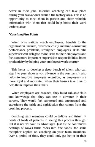 better in their jobs. Informal coaching can take place
during your walkabouts around the factory area. This is an
opportunity to meet them in person and share valuable
information with them that could help boost their work
performance.
•Coaching Plus Points
When organisations coach employees, beneﬁts to the
organization include, overcome costly and time-consuming
performance problems, strengthen employees’ skills. The
supervisor can delegate more tasks to their employees and
focus on more important supervision responsibilities, boost
productivity by helping your employees work smarter.
This helps to develop a deep bench of talent who can
step into your shoes as you advance in the company. It also
helps to improve employee retention, as employees are
more loyal and motivated when their bosses take time to
help them improve their skills.
When employees are coached, they build valuable skills
and knowledge that they can use to advance in their
careers. They would feel supported and encouraged and
experience the pride and satisfaction that comes from the
coaching process.
Coaching team members could be tedious and tiring. It
needs of loads of patients in seeing this process through.
But it is not without its advantages. Just as the continuous
beatings of waves turns rocks into ﬁne sands, the same
metaphor applies on coaching on your team members.
Over a period of time, they could only get better in their
68
 