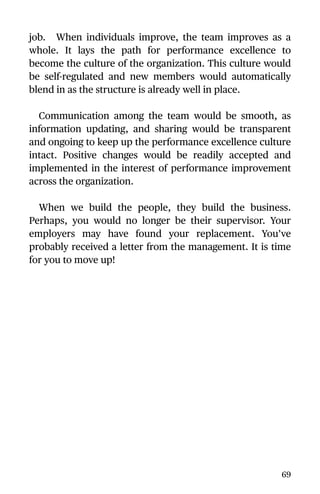 job. When individuals improve, the team improves as a
whole. It lays the path for performance excellence to
become the culture of the organization. This culture would
be self-regulated and new members would automatically
blend in as the structure is already well in place.
Communication among the team would be smooth, as
information updating, and sharing would be transparent
and ongoing to keep up the performance excellence culture
intact. Positive changes would be readily accepted and
implemented in the interest of performance improvement
across the organization.
When we build the people, they build the business.
Perhaps, you would no longer be their supervisor. Your
employers may have found your replacement. You’ve
probably received a letter from the management. It is time
for you to move up!
69
 