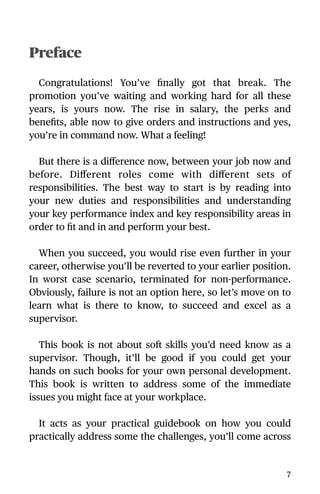 Preface
Congratulations! You’ve ﬁnally got that break. The
promotion you’ve waiting and working hard for all these
years, is yours now. The rise in salary, the perks and
beneﬁts, able now to give orders and instructions and yes,
you’re in command now. What a feeling!
But there is a diﬀerence now, between your job now and
before. Diﬀerent roles come with diﬀerent sets of
responsibilities. The best way to start is by reading into
your new duties and responsibilities and understanding
your key performance index and key responsibility areas in
order to ﬁt and in and perform your best.
When you succeed, you would rise even further in your
career, otherwise you’ll be reverted to your earlier position.
In worst case scenario, terminated for non-performance.
Obviously, failure is not an option here, so let’s move on to
learn what is there to know, to succeed and excel as a
supervisor.
This book is not about soft skills you’d need know as a
supervisor. Though, it’ll be good if you could get your
hands on such books for your own personal development.
This book is written to address some of the immediate
issues you might face at your workplace.
It acts as your practical guidebook on how you could
practically address some the challenges, you’ll come across
7
 