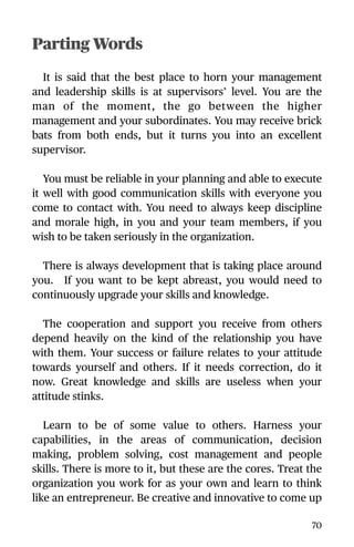Parting Words
It is said that the best place to horn your management
and leadership skills is at supervisors’ level. You are the
man of the moment, the go between the higher
management and your subordinates. You may receive brick
bats from both ends, but it turns you into an excellent
supervisor.
You must be reliable in your planning and able to execute
it well with good communication skills with everyone you
come to contact with. You need to always keep discipline
and morale high, in you and your team members, if you
wish to be taken seriously in the organization.
There is always development that is taking place around
you. If you want to be kept abreast, you would need to
continuously upgrade your skills and knowledge.
The cooperation and support you receive from others
depend heavily on the kind of the relationship you have
with them. Your success or failure relates to your attitude
towards yourself and others. If it needs correction, do it
now. Great knowledge and skills are useless when your
attitude stinks.
Learn to be of some value to others. Harness your
capabilities, in the areas of communication, decision
making, problem solving, cost management and people
skills. There is more to it, but these are the cores. Treat the
organization you work for as your own and learn to think
like an entrepreneur. Be creative and innovative to come up
70
 