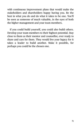 with continuous improvement plans that would make the
stakeholders and shareholders happy having you. Be the
best in what you do and do what it takes to be one. You’ll
be seen as someone of much valuable, in the eyes of both
the higher management and your team members.
If you could build yourself, you could also build others.
Develop your team members to their highest potential. Stay
close to them as their mentor and counsellor, ever ready to
share and care for them. They would live your legacy for it
takes a leader to build another. Make it possible, for
perhaps you could be the chosen one.
71
 