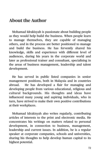About the Author
Mohamad Idrakisyah is passionate about building people
as they would help build the business. When people learn
to manage themselves, they are capable of managing
others, and in the process are better positioned to manage
and build the business. He has fervently shared his
knowledge, skills and experience with diﬀerent level of
audiences, during his years in the corporate world and
later as professional trainer and consultant, specialising in
the areas of business management, leadership and talent
development.
He has served in public listed companies in senior
management positions, both in Malaysia and in countries
abroad. He has developed a ﬂair for managing and
developing people from various educational, religious and
cultural backgrounds. His thoughts and ideas have
inﬂuenced many young and aspiring individuals, who in
turn, have strived to make their own positive contributions
at their workplaces.
Mohamad Idrakisyah also writes regularly, contributing
articles of interests to the print and electronic media. He
concentrates his writings on matters related to personal
development, in connection to business, management,
leadership and current issues. In addition, he is a regular
speaker at corporate companies, schools and universities,
sharing his thoughts to help develop human capital to its
highest potential.
72
 