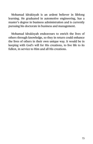 Mohamad Idrakisyah is an ardent believer in lifelong
learning. He graduated in automotive engineering, has a
master’s degree in business administration and is currently
pursuing his doctorate in business and management.
Mohamad Idrakisyah endeavours to enrich the lives of
others through knowledge, so they in return could enhance
the lives of others in their own unique way. It would be in
keeping with God’s will for His creations, to live life to its
fullest, in service to Him and all His creations.
73
 