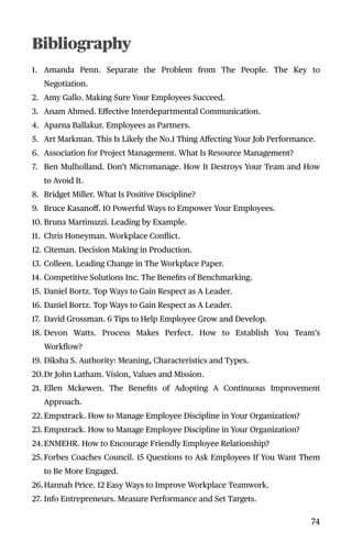 Bibliography
1. Amanda Penn. Separate the Problem from The People. The Key to
Negotiation.
2. Amy Gallo. Making Sure Your Employees Succeed.
3. Anam Ahmed. Eﬀective Interdepartmental Communication.
4. Aparna Ballakur. Employees as Partners.
5. Art Markman. This Is Likely the No.1 Thing Aﬀecting Your Job Performance.
6. Association for Project Management. What Is Resource Management?
7. Ben Mulholland. Don’t Micromanage. How It Destroys Your Team and How
to Avoid It.
8. Bridget Miller. What Is Positive Discipline?
9. Bruce Kasanoﬀ. 10 Powerful Ways to Empower Your Employees.
10. Bruna Martinuzzi. Leading by Example.
11. Chris Honeyman. Workplace Conﬂict.
12. Citeman. Decision Making in Production.
13. Colleen. Leading Change in The Workplace Paper.
14. Competitive Solutions Inc. The Beneﬁts of Benchmarking.
15. Daniel Bortz. Top Ways to Gain Respect as A Leader.
16. Daniel Bortz. Top Ways to Gain Respect as A Leader.
17. David Grossman. 6 Tips to Help Employee Grow and Develop.
18. Devon Watts. Process Makes Perfect. How to Establish You Team’s
Workﬂow?
19. Diksha S. Authority: Meaning, Characteristics and Types.
20.Dr John Latham. Vision, Values and Mission.
21. Ellen Mckewen. The Beneﬁts of Adopting A Continuous Improvement
Approach.
22. Empxtrack. How to Manage Employee Discipline in Your Organization?
23. Empxtrack. How to Manage Employee Discipline in Your Organization?
24.ENMEHR. How to Encourage Friendly Employee Relationship?
25. Forbes Coaches Council. 15 Questions to Ask Employees If You Want Them
to Be More Engaged.
26.Hannah Price. 12 Easy Ways to Improve Workplace Teamwork.
27. Info Entrepreneurs. Measure Performance and Set Targets.
74
 