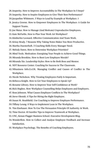 28.Insperity. How to Improve Accountability in The Workplace In 5 Steps?
29. Insperity. How to Inspire Employees to Give Their Best Performance?
30.Jacqueline Whitmore. 5 Ways to Lead by Example at Workplace. 1
31. Jessica Greene. How to Empower Employees in The Workplace: A Guide for
Support Teams.
32. Joe Matar. How to Manage (And Motivate) Unproductive Employees.
33. Kate McFarlin. How to Plan Your Work Art Workplace?
34.Kimberlee Leonard. Eﬀective Communication And Team Work.
35. Krissy Brady. 7 Reasons Why Taking Notes Makes You More Productive.
36.Martha Duesterhoft. 5 Coaching Skills Every Manager Need.
37. Melody Dawn. How to Determine Workplace Priorities?
38.Mind Tools. Motivation: Energising Your People to Achieve Good Things.
39. Miranda Brookins. How to Boot Low Employee Morale?
40.Miranda Xie. Leadership Styles: How to Be Both Boss and Mentor.
41. NDT Resource Center. Coaching for Success in The Classroom.
42.Nibusiness Info.Co.UK. Managing Conﬂict and Causes of Conﬂict in The
Workplace.
43.Nicole Nicholson. Why Treating Employees Fairly Is Important.
44.Rebecca Knight. How to Get Your Employees to Speak Up?
45.Resume Library. How to Improve Your Self-Conﬁdence at Work?
46.Rick Hughes. How Workplace Counselling Helps Employees and Employers.
47. Rose Johnson. What Causes Employee Conﬂicts in The Workplace?
48.Steve Olenski. 6 Tips for Hiring the Right Employee.
49.Susan M. Heathﬁeld. Use Coaching to Improve Employee Performance.
50.Tiﬀany Leung. 8 Ways to Implement Lean in The Workplace.
51. Tim Eisehauer. How To Use The Persuasion Principle Of Authority At Work.
52. Time Doctor. 10 Sureﬁre Tips to Improve Teamwork at Workplace.
53. UNC, Kenan Flagger Business School. Executive Development Blog.
54.Wonderﬂow. How to Collect and Analyse Employee Feedback and Increase
Satisfaction.
55. Workplace Psychology. The Beneﬁts of Coaching Employees.
75
 