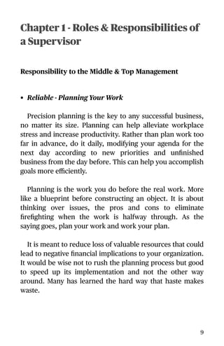 Chapter 1 - Roles & Responsibilities of
a Supervisor
Responsibility to the Middle & Top Management
• Reliable - Planning Your Work
Precision planning is the key to any successful business,
no matter its size. Planning can help alleviate workplace
stress and increase productivity. Rather than plan work too
far in advance, do it daily, modifying your agenda for the
next day according to new priorities and unﬁnished
business from the day before. This can help you accomplish
goals more eﬃciently.
Planning is the work you do before the real work. More
like a blueprint before constructing an object. It is about
thinking over issues, the pros and cons to eliminate
ﬁreﬁghting when the work is halfway through. As the
saying goes, plan your work and work your plan.
It is meant to reduce loss of valuable resources that could
lead to negative ﬁnancial implications to your organization.
It would be wise not to rush the planning process but good
to speed up its implementation and not the other way
around. Many has learned the hard way that haste makes
waste.
9
 