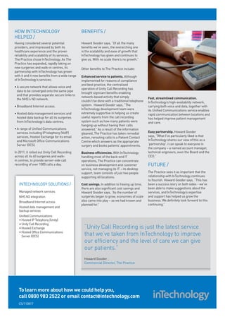 HOW INTECHNOLOGY                                BENEFITS /
HELPED /
Having considered several potential             Howard Gooder says, “Of all the many
providers, and impressed by both its            benefits we’ve seen, the overarching one
healthcare experience and the proven            is the scalability and ease of growth that
reliability and scalability of its services,    InTechnology has given and continues to
The Practice chose InTechnology. As The         give us. With no scale there’s no growth.”
Practice has expanded, rapidly taking on
new surgeries and walk-in centres, its          Other benefits to The Practice include:
partnership with InTechnology has grown
with it and it now benefits from a wide range   Enhanced service to patients. Although
of InTechnology’s services:                     implemented for reasons of compliance
                                                and best practice, the centralised
• A secure network that allows voice and
                                                operation of Unity Call Recording has
  data to be converged onto the same pipe
                                                brought signicant benefits enabling
  and that provides separate secure links to
                                                network-based activity that simply              Fast, streamlined communication.
  the NHS’s N3 network.
                                                couldn’t be done with a traditional telephone   InTechnology’s high-availability network,
• Broadband Internet access.                    system. Howard Gooder says, “The                carrying both voice and data, together with
                                                InTechnology development team were              its Unified Communications service enables
• Hosted data management services and           extremely supportive in helping us create       rapid communication between locations and
  hosted data backup for all its surgeries      useful reports from the call recording          has helped improve patient management
  from InTechnology’s data centres.             system such as how many patients were           and care.
                                                hanging up without having their calls
• A range of Unified Communications             answered.” As a result of the information
  services including IP telephony (VoIP)        gleaned, The Practice has taken remedial        Easy partnership. Howard Gooder
  services, Hosted Exchange for its email       action, rerouting calls to a Patient Contact    says, “What I’ve particularly liked is that
  and Microsoft Office Communications           Centre which answers as the appropriate         InTechnology shares our view of this as a
  Server (OCS).                                 surgery and books patients’ appointments.       ‘partnership’. I can speak to everyone in
                                                                                                the company – a named account manager,
In 2011, it rolled out Unity Call Recording     Business efficiencies. With InTechnology        technical engineers, even the Board and the
across all its 60 surgeries and walk-           handling most of the back-end IT                CEO.”
in centres, to provide server-side call         operations, The Practice can concentrate
recording of over 1000 calls a day.             on business development and customer            FUTURE /
                                                service, not managing its IT – its desktop
                                                support, team consists of just two people       The Practice sees it as important that the
                                                supporting 60 locations.                        relationship with InTechnology continues
                                                                                                to flourish. Howard Gooder says, “This has
   INTECHNOLOGY SOLUTIONS /                     Cost savings. In addition to freeing up time,   been a success story on both sides - we’ve
                                                there are also significant cost savings and     been able to make suggestions about the
   Managed network services                     Howard Gooder says, “As the number of           services, and InTechnology’s expertise
   NHS N3 integration                           surgeries began to grow, economies of scale     and support has helped us grow the
   Broadband Internet access                    also came into play – as we had known and       business. We definitely look forward to this
                                                planned for.”                                   continuing.”
   Hosted data management and
   backup services
   Unified Communications
   • Hosted IP Telephony (Unity)
   • Unity Call Recording
   • Hosted Exchange                              “Unity Call Recording is just the latest service
   • Hosted Office Communications
     Server (OCS)                                 that we’ve taken from InTechnology to improve
                                                  our efficiency and the level of care we can give
                                                  our patients.”
                                                  Howard Gooder ,
                                                  Commercial Director, The Practice




   To learn more about how we could help you,
   call 0800 983 2522 or email contact@intechnology.com
   CS/110817
 