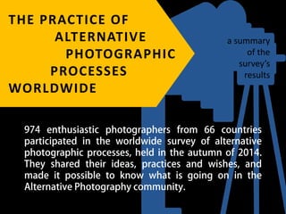 THE PRACTICE OF
ALTERNATIVE
PHOTOGRAPHIC
PROCESSES
WORLDWIDE
974 enthusiastic photographers from 66 countries
participated in the worldwide survey of alternative
photographic processes, held in the autumn of 2014.
They shared their ideas, practices and wishes, and
made it possible to know what is going on in the
Alternative Photography community.
a summary
of the
survey’s
results
 