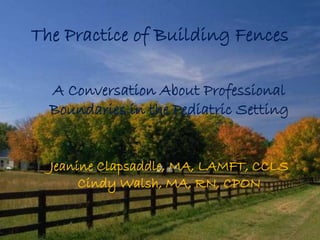 The Practice of Building Fences 
A Conversation About Professional 
Boundaries in the Pediatric Setting 
Jeanine Clapsaddle, MA, LAMFT, CCLS 
Cindy Walsh, MA, RN, CPON 
 