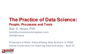 The Practice of Data Science:
People, Processes and Tools
Bob. E. Hayes, PhD
bob@businessoverbroadway.com
@bobehayes
Presented at Metis’ Demystifying Data Science: A FREE
Online Conference for Aspiring Data Scientists – Sept 27,
2017
 