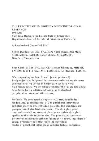 THE PRACTICE OF EMERGENCY MEDICINE/ORIGINAL
RESEARCH
196 Ann
Skin Glue Reduces the Failure Rate of Emergency
Department–Inserted Peripheral Intravenous Catheters:
A Randomized Controlled Trial
Simon Bugden, MBChB, FACEM*; Karla Shean, RN; Mark
Scott, MBBS, FACEM; Gabor Mihala, MEng(Mech),
GradCert(Biostatistics);
Sean Clark, MBBS, FACEM; Christopher Johnstone, MBChB,
FACEM; John F. Fraser, MD, PhD; Claire M. Rickard, PhD, RN
*Corresponding Author. E-mail: [email protected]
Study objective: Peripheral intravenous catheters are the most
common invasive device in health care yet have very
high failure rates. We investigate whether the failure rate could
be reduced by the addition of skin glue to standard
peripheral intravenous catheter care.
Methods: We conducted a single-site, 2-arm, nonblinded,
randomized, controlled trial of 380 peripheral intravenous
catheters inserted into 360 adult patients. The standard care
group received standard securement. The skin glue group
received standard securement plus cyanoacrylate skin glue
applied to the skin insertion site. The primary outcome was
peripheral intravenous catheter failure at 48 hours, regardless of
cause. Secondary outcomes were the individual
modes of peripheral intravenous catheter failure: infection,
 