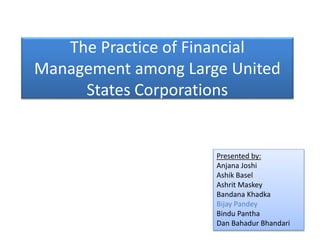 The Practice of Financial
Management among Large United
States Corporations
Presented by:
Anjana Joshi
Ashik Basel
Ashrit Maskey
Bandana Khadka
Bijay Pandey
Bindu Pantha
Dan Bahadur Bhandari
 