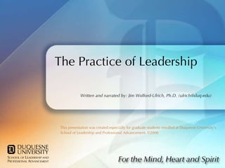 The Practice of Leadership This presentation was created especially for graduate students enrolled at Duquesne University’s School of Leadership and Professional Advancement. ©2006 Written and narrated by: Jim Wolford-Ulrich, Ph.D. (ulrich@duq.edu) 