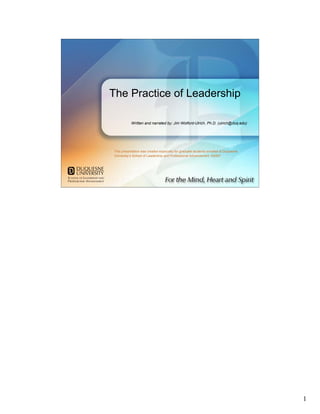 The Practice of Leadership

           Written and narrated by: Jim Wolford-Ulrich, Ph.D. (ulrich@duq.edu)




This presentation was created especially for graduate students enrolled at Duquesne
University’s School of Leadership and Professional Advancement. ©2007




                                                   The Practice of Leadership




                                                                                      1
 