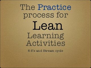 The Practice
 process for
   Lean
 Learning
 Activities
 6 S’s and Stream cycle
 