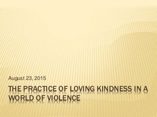 THE PRACTICE OF LOVING KINDNESS IN A
WORLD OF VIOLENCE
August 23, 2015
 
