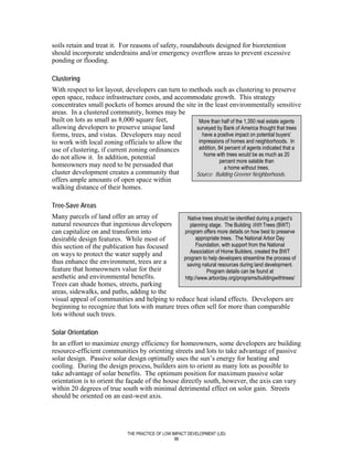 soils retain and treat it. For reasons of safety, roundabouts designed for bioretention
should incorporate underdrains and/or emergency overflow areas to prevent excessive
ponding or flooding.

Clustering
With respect to lot layout, developers can turn to methods such as clustering to preserve
open space, reduce infrastructure costs, and accommodate growth. This strategy
concentrates small pockets of homes around the site in the least environmentally sensitive
areas. In a clustered community, homes may be
built on lots as small as 8,000 square feet,          More than half of the 1,350 real estate agents
allowing developers to preserve unique land          surveyed by Bank of America thought that trees
forms, trees, and vistas. Developers may need           have a positive impact on potential buyers’
to work with local zoning officials to allow the      impressions of homes and neighborhoods. In
use of clustering, if current zoning ordinances       addition, 84 percent of agents indicated that a
                                                         home with trees would be as much as 20
do not allow it. In addition, potential
                                                                percent more salable than
homeowners may need to be persuaded that                           a home without trees.
cluster development creates a community that         Source: Building Greener Neighborhoods.
offers ample amounts of open space within
walking distance of their homes.

Tree-Save Areas
Many parcels of land offer an array of            Native trees should be identified during a project’s
natural resources that ingenious developers         planning stage. The Building With Trees (BWT)
can capitalize on and transform into             program offers more details on how best to preserve
desirable design features. While most of               appropriate trees. The National Arbor Day
this section of the publication has focused            Foundation, with support from the National
on ways to protect the water supply and             Association of Home Builders, created the BWT
                                                program to help developers streamline the process of
thus enhance the environment, trees are a         saving natural resources during land development.
feature that homeowners value for their                     Program details can be found at
aesthetic and environmental benefits.            http://www.arborday.org/programs/buildingwithtrees/
Trees can shade homes, streets, parking
areas, sidewalks, and paths, adding to the
visual appeal of communities and helping to reduce heat island effects. Developers are
beginning to recognize that lots with mature trees often sell for more than comparable
lots without such trees.

Solar Orientation
In an effort to maximize energy efficiency for homeowners, some developers are building
resource-efficient communities by orienting streets and lots to take advantage of passive
solar design. Passive solar design optimally uses the sun’s energy for heating and
cooling. During the design process, builders aim to orient as many lots as possible to
take advantage of solar benefits. The optimum position for maximum passive solar
orientation is to orient the façade of the house directly south, however, the axis can vary
within 20 degrees of true south with minimal detrimental effect on solor gain. Streets
should be oriented on an east-west axis.




                               THE PRACTICE OF LOW IMPACT DEVELOPMENT (LID)
                                                    88
 