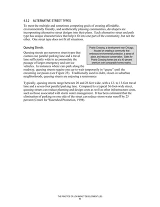 4.3.2   ALTERNATIVE STREET TYPES
To meet the multiple and sometimes competing goals of creating affordable,
environmentally friendly, and aesthetically pleasing communities, developers are
incorporating alternative street designs into their plans. Each alternative street and path
type has unique characteristics that help it fit into one part of the community, but not the
other. One street type does not fit all situations.

Queuing Streets                                            Prairie Crossing, a development near Chicago,
                                                                focused on creating a community that
Queuing streets are narrower street types that             embraces environmental protection, a sense of
contain one parallel parking lane and a travel              place, and resource conservation. Sales for
lane sufficiently wide to accommodate the                    Prairie Crossing homes are at a 40 percent
passage of larger emergency and service                      premium over comparable homes nearby.
vehicles. In instances where cars park along the
roadway, queuing streets require one car to wait temporarily in “queue” until the
oncoming car passes (see Figure 23). Traditionally used in older, closer-in suburban
neighborhoods, queuing streets are enjoying a renaissance

Typically, queuing streets range between 20 and 26 feet wide, with a 12- to 13-foot travel
lane and a seven-foot parallel parking lane. Compared to a typical 36-foot-wide street,
queuing streets can reduce planning and design costs as well as other infrastructure costs,
such as those associated with storm water management. It has been estimated that the
elimination of parking on one side of the street can reduce storm water runoff by 25
percent (Center for Watershed Protection, 1998).




                            THE PRACTICE OF LOW IMPACT DEVELOPMENT (LID)
                                                 89
 