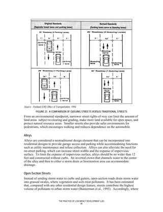 Source: Portland (OR) Office of Transportation, 1994.
            FIGURE 23. A COMPARISON OF QUEUING STREETS VERSUS TRADITIONAL STREETS
From an environmental standpoint, narrower street rights-of-way can limit the amount of
land areas subject to clearing and grading, make more land available for open space, and
protect natural resource areas. Smaller streets also provide safer environments for
pedestrians, which encourages walking and reduces dependence on the automobile.

Alleys
Alleys are considered a neotraditional design element that can be incorporated into
residential designs to provide garage access and parking while accommodating functions
such as utility maintenance and refuse collection. Alleys can also alleviate the need for
on-street parking, which can increase street widths and the expanse of impervious
surface. To limit the expanse of impervious surface, alleys should be no wider than 12
feet and constructed without curbs. An inverted crown that channels water to the center
of the alley and then to either a storm drain or bioretention area can accommodate
drainage.

Open-Section Streets
Instead of sending storm water to curbs and gutters, open-section roads drain storm water
into grassed swales, where vegetation and soils treat pollutants. It has been estimated
that, compared with any other residential design feature, streets contribute the highest
volume of pollutants to urban storm water (Bannerman et al., 1993). Accordingly, where


                                   THE PRACTICE OF LOW IMPACT DEVELOPMENT (LID)
                                                        90
 