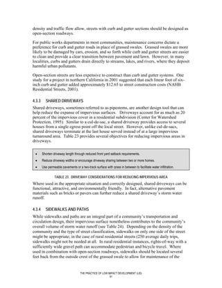 density and traffic flow allow, streets with curb and gutter sections should be designed as
open-section roadways.

For public works departments in most communities, maintenance concerns dictate a
preference for curb and gutter roads in place of grassed swales. Grassed swales are more
likely to be damaged by cars, erosion, and so forth while curb and gutter streets are easier
to clean and provide a clear transition between pavement and lawn. However, in many
localities, curbs and gutters drain directly to streams, lakes, and rivers, where they deposit
harmful urban pollutants.

Open-section streets are less expensive to construct than curb and gutter systems. One
study for a project in northern California in 2001 suggested that each linear foot of six-
inch curb and gutter added approximately $12.65 to street construction costs (NAHB
Residential Streets, 2001).

4.3.3     SHARED DRIVEWAYS
Shared driveways, sometimes referred to as pipestems, are another design tool that can
help reduce the expanse of impervious surfaces. Driveways account for as much as 20
percent of the impervious cover in a residential subdivision (Center for Watershed
Protection, 1995). Similar to a cul-de-sac, a shared driveway provides access to several
houses from a single egress point off the local street. However, unlike cul-de-sacs,
shared driveways terminate at the last house served instead of at a large impervious
turnaround area. Table 23 provides several objectives for reducing impervious areas in
driveways.

 •      Shorten driveway length through reduced front yard setback requirements.
 •      Reduce driveway widths or encourage driveway sharing between two or more homes.
 •      Use permeable pavements or a two-track surface with grass in between to facilitate water infiltration.

                 TABLE 23. DRIVEWAY CONSIDERATIONS FOR REDUCING IMPERVIOUS AREA
Where used in the appropriate situation and correctly designed, shared driveways can be
functional, attractive, and environmentally friendly. In fact, alternative pavement
materials such as bricks or pavers can further reduce a shared driveway’s storm water
runoff.

4.3.4     SIDEWALKS AND PATHS
While sidewalks and paths are an integral part of a community’s transportation and
circulation design, their impervious surface nonetheless contributes to the community’s
overall volume of storm water runoff (see Table 24). Depending on the density of the
community and the type of street classification, sidewalks on only one side of the street
might be appropriate; in the case of rural residential streets (250 average daily trips,
sidewalks might not be needed at all. In rural residential instances, rights-of-way with a
sufficiently wide gravel path can accommodate pedestrian and bicycle travel. Where
used in combination with open-section roadways, sidewalks should be located several
feet back from the outside crest of the grassed swale to allow for maintenance of the


                                     THE PRACTICE OF LOW IMPACT DEVELOPMENT (LID)
                                                          91
 