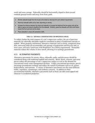 swale and snow storage. Sidewalks should be horizontally sloped to drain toward
roadside grassed swales and away from front yards.

 •      Shorten sidewalk length from the house to the street by reducing front yard setback requirements.
 •      Maximize sidewalk widths at four feet, depending on density.
 •      Increase the distance between the street and sidewalk to increase the likelihood that the grassy strip will be
        able to capture and absorb sheetflow from the sidewalk. Similarly, grade the sidewalk such that runoff drains
        toward the front yard and not the street.
 •      Place sidewalks in areas with pedestrian traffic.


                       TABLE 24. SIDEWALK CONSIDERATIONS FOR IMPERVIOUS AREAS
To reduce further the total expanse of a site’s impervious surface, the use of pervious
materials for sidewalks and paths might be considered in place of traditional concrete or
asphalt. When properly maintained, alternative materials such as brick, compacted stone
dust, and wood chips all accommodate safe passage of pedestrians and bicycles and, in
most cases, still meet Americans with Disabilities Act (ADA) requirements. Permeable
materials reduce the volume of slow runoff, allowing it to recharge groundwater.

4.3.5     ALTERNATIVE PAVEMENTS
Alternative pavements for streets, alleys, sidewalks, paths, and driveways should be
considered along with traditional asphalt and concrete. Brick, block, concrete, and stone
pavers reduce the percentage of site’s impervious surface as well as the demand for
conventional storm water management facilities. Unlike conventional pavements, pavers
encourage groundwater recharge and reduce the runoff of pollutants such as oil, grease,
hydrocarbons, and nutrients. A variety of alternative pavements can also meet different
traffic, regulatory, climatologic, and aesthetic concerns. In addition to their
environmental benefits, alternative pavements such as brick can add visual appeal and
character to residential properties.




                                      THE PRACTICE OF LOW IMPACT DEVELOPMENT (LID)
                                                           92
 