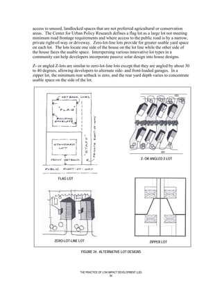 access to unused, landlocked spaces that are not preferred agricultural or conservation
areas. The Center for Urban Policy Research defines a flag lot as a large lot not meeting
minimum road frontage requirements and where access to the public road is by a narrow,
private right-of-way or driveway. Zero-lot-line lots provide for greater usable yard space
on each lot. The lots locate one side of the house on the lot line while the other side of
the house faces the usable space. Interspersing various innovative lot types in a
community can help developers incorporate passive solar design into house designs.

Z- or angled Z-lots are similar to zero-lot-line lots except that they are angled by about 30
to 40 degrees, allowing developers to alternate side- and front-loaded garages. In a
zipper lot, the minimum rear setback is zero, and the rear yard depth varies to concentrate
usable space on the side of the lot.




                                                                       Z- OR ANGLED Z-LOT




               FLAG LOT




            ZERO-LOT-LINE LOT                                              ZIPPER LOT

                            FIGURE 24. ALTERNATIVE LOT DESIGNS




                            THE PRACTICE OF LOW IMPACT DEVELOPMENT (LID)
                                                 94
 