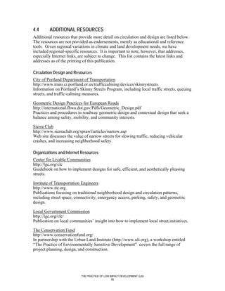 4.4      ADDITIONAL RESOURCES
Additional resources that provide more detail on circulation and design are listed below.
The resources are not provided as endorsements, merely as educational and reference
tools. Given regional variations in climate and land development needs, we have
included regional-specific resources. It is important to note, however, that addresses,
especially Internet links, are subject to change. This list contains the latest links and
addresses as of the printing of this publication.

Circulation Design and Resources
City of Portland Department of Transportation
http://www.trans.ci.portland.or.us/trafficcalming/devices/skinnystreets.
Information on Portland’s Skinny Streets Program, including local traffic streets, queuing
streets, and traffic-calming measures.

Geometric Design Practices for European Roads
http://international.fhwa.dot.gov/Pdfs/Geometric_Design.pdf
Practices and procedures in roadway geometric design and contextual design that seek a
balance among safety, mobility, and community interests.

Sierra Club
http://www.sierraclub.org/sprawl/articles/narrow.asp
Web site discusses the value of narrow streets for slowing traffic, reducing vehicular
crashes, and increasing neighborhood safety.

Organizations and Internet Resources
Center for Livable Communities
http://lgc.org/clc
Guidebook on how to implement designs for safe, efficient, and aesthetically pleasing
streets.

Institute of Transportation Engineers
http://www.ite.org
Publications focusing on traditional neighborhood design and circulation patterns,
including street space, connectivity, emergency access, parking, safety, and geometric
design.

Local Government Commission
http://lgc.org/clc/
Publication on local communities’ insight into how to implement local street.initiatives.

The Conservation Fund
http://www.conservationfund.org/
In partnership with the Urban Land Institute (http://www.uli.org), a workshop entitled
“The Practice of Environmentally Sensitive Development” covers the full range of
project planning, design, and construction.




                           THE PRACTICE OF LOW IMPACT DEVELOPMENT (LID)
                                                95
 