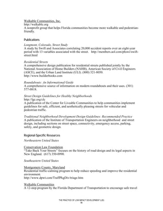 Walkable Communities, Inc.
http://walkable.org
A nonprofit group that helps Florida communities become more walkable and pedestrian-
friendly.

Publications
Longmont, Colorado, Street Study
A study by Swift and Associates correlating 20,000 accident reports over an eight-year
period with 13 variables associated with the street. http://members.aol.com/phswi/swift-
street.html

Residential Streets
A comprehensive design publication for residential streets published jointly by the
National Association of Home Builders (NAHB), American Society of Civil Engineers
(ASCE), and the Urban Land Institute (ULI). (800) 321-8050.
http://www.builderbooks.com

Roundabouts: An Informational Guide
A comprehensive source of information on modern roundabouts and their uses. (301)
577-0818.

Street Design Guidelines for Healthy Neighborhoods
http://lgc.org/clc
A publication of the Center for Liveable Communities to help communities implement
guidelines for safe, efficient, and aesthetically pleasing streets for vehicular and
pedestrian traffic.

Traditional Neighborhood Development Design Guidelines: Recommended Practice
A publication of the Institute of Transportation Engineers on neighborhood and street
design, including sections on street space, connectivity, emergency access, parking,
safety, and geometric design.

Regional-Specific Resources
Northeastern United States

Conservation Law Foundation
“Take Back Your Streets” focuses on the history of road design and its legal aspects in
New England. (617) 350-0990.

Southeastern United States

Montgomery County, Maryland
Residential traffic-calming program to help reduce speeding and improve the residential
environment.
http://www.dpwt.com/TraffPkgDiv/triage.htm

Walkable Communities
A 12-step program by the Florida Department of Transportation to encourage safe travel


                             THE PRACTICE OF LOW IMPACT DEVELOPMENT (LID)
                                                  96
 