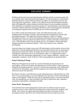 EXECUTIVE SUMMARY

Building professionals and municipal planning officials each have numerous goals and
try to satisfy many needs during land development. Private developers are interested in
profitable business ventures that also effectively address environmental concerns and
meet regulatory requirements. Public sector officials ensure that development projects
mesh with applicable zoning ordinances and help improve the surrounding community.
This publication is intended to assist these groups by 1) providing basic conventional and
innovative land development technology information, and 2) encouraging the amendment
of existing development codes to facilitate the use of those technologies.

In an effort to help meet both groups’ needs, the publication provides ways to
simultaneously incorporate economic and environmental considerations into the land
development process. This approach to land development, called Low Impact
Development (LID), uses various land planning and design practices and technologies to
simultaneously conserve and protect natural resource systems and reduce infrastructure
costs. LID still allows land to be developed, but in a cost-effective manner that helps
mitigate potential environmental impacts. LID is best suited for new, suburban
development.

Some developers are already using some LID technologies in their projects, however this
publication can help building professionals and municipal officials who are interested in
learning more about LID. Lastly, developers do not have to incorporate all of the LID
technologies noted herein into every development, rather, it is suggested developers
carefully select the technologies appropriate to a site’s unique regulatory, climatic, and
topographic conditions. Some of the key LID recommendations are presented below.

Project Planning & Design

While the LID approach can result in a myriad of benefits for the developer, the
municipality, and the environment, the proposed use of LID is likely to spawn questions
during the development process. However, careful project planning, close collaboration
with the local municipality, and education programs can minimize the challenges and
effectively answer the questions.

Developers who have used LID practices and technologies have indicated that one of the
keys to a successful project is to invest additional time and money in the initial planning
stages of development. While this idea may be unpopular because of increased up-front
costs, the expenditures are often recouped in the form of rapid home sales, enhanced
community marketability, and higher lot yields.

Storm Water Management

Conventional storm water management systems rely on collection and conveyance
systems to remove water safely from developed areas and to protect life, property, and
health. The systems are engineered and designed according to estimates of post-
development storm water flows and volumes from pervious and impervious areas.



                           THE PRACTICE OF LOW IMPACT DEVELOPMENT (LID)
                                                 ix
 